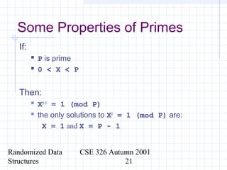 Randomized Data
Structures
CSE 326 Autumn 2001
21
Some Properties of Primes
If:
 P is prime
 0 < X < P
Then:
 XP-1
= 1 (mod P)
 the only solutions to X2
= 1 (mod P) are:
X = 1 and X = P - 1
 