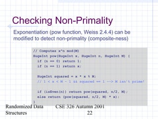 Randomized Data
Structures
CSE 326 Autumn 2001
22
Checking Non-Primality
Exponentiation (pow function, Weiss 2.4.4) can be
modified to detect non-primality (composite-ness)
// Computes x^n mod(M)
HugeInt pow(HugeInt x, HugeInt n, HugeInt M) {
if (n == 0) return 1;
if (n == 1) return x;
HugeInt squared = x * x % M;
// 1 < x < M - 1 && squared == 1 --> M isn’t prime!
if (isEven(n)) return pow(squared, n/2, M);
else return (pow(squared, n/2, M) * x);
}
 