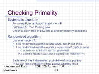 Randomized Data
Structures
CSE 326 Autumn 2001
23
Checking Primality
Systematic algorithm
For prime P, for all A such that 0 < A < P
Calculate AP-1
mod P using pow
Check at each step of pow and at end for primality conditions
Randomized algorithm
Use one random A
 If the randomized algorithm reports failure, then P isn’t prime.
 If the randomized algorithm reports success, then P might be prime.
 At most (P-9)/4 values of A fool this prime check
 if algorithm reports success, then P is prime with probability > ¾
Each new A has independent probability of false positive
 We can make probability of false positive arbitrarily small
 