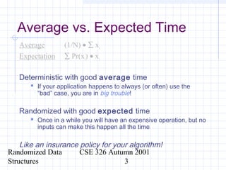 Randomized Data
Structures
CSE 326 Autumn 2001
3
Average vs. Expected Time
Average (1/N) • ∑ xi
Expectation ∑ Pr(xi) • xi
Deterministic with good average time
 If your application happens to always (or often) use the
“bad” case, you are in big trouble!
Randomized with good expected time
 Once in a while you will have an expensive operation, but no
inputs can make this happen all the time
Like an insurance policy for your algorithm!
 