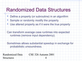 Randomized Data
Structures
CSE 326 Autumn 2001
4
Randomized Data Structures
 Define a property (or subroutine) in an algorithm
 Sample or randomly modify the property
 Use altered property as if it were the true property
Can transform average case runtimes into expected
runtimes (remove input dependency).
Sometimes allows substantial speedup in exchange for
probabilistic unsoundness.
 