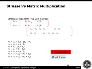 18
CS 311 – Design and Algorithms Analysis PSU
Strassen’s Matrix Multiplication
Strassen’s Algorithm (two 2x2 matrices)
c00 c01 a00 a01 b00 b01
= *
c10 c11 a10 a11 b10 b11
m1 + m4 - m5 + m7 m3 + m5
=
m2 + m4 m1 + m3 - m2 + m6
m1 = (a00 + a11) * (b00 + b11)
m2 = (a10 + a11) * b00
m3 = a00 * (b01 - b11)
m4 = a11 * (b10 - b00)
m5 = (a00 + a01) * b11
m6 = (a10 - a00) * (b00 + b01)
m7 = (a01 - a11) * (b10 + b11)
7 multiplications
18 additions
 