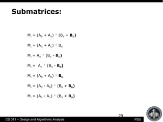 20
CS 311 – Design and Algorithms Analysis PSU
Submatrices:
M1 = (A00 + A11) * (B00 + B11)
M2 = (A10 + A11) * B00
M3 = A00 * (B01 - B11)
M4 = A11 * (B10 - B00)
M5 = (A00 + A01) * B11
M6 = (A10 - A00) * (B00 + B01)
M7 = (A01 - A11) * (B10 + B11)
 