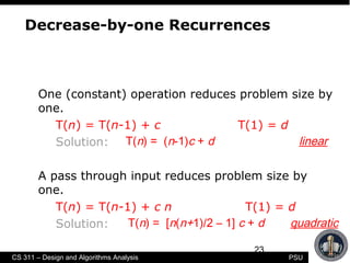 23
CS 311 – Design and Algorithms Analysis PSU
Decrease-by-one Recurrences
One (constant) operation reduces problem size by
one.
T(n) = T(n-1) + c T(1) = d
Solution:
A pass through input reduces problem size by
one.
T(n) = T(n-1) + c n T(1) = d
Solution:
T(n) = (n-1)c + d linear
T(n) = [n(n+1)/2 – 1] c + d quadratic
 