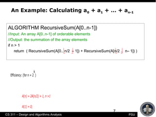 7
CS 311 – Design and Algorithms Analysis PSU
An Example: Calculating a0 + a1 + … + an-1
Efficiency: (for n = 2
k
)
A(n) = 2A(n/2) + 1, n >1
A(1) = 0;
ALGORITHM RecursiveSum(A[0..n-1])
//Input: An array A[0..n-1] of orderable elements
//Output: the summation of the array elements
if n > 1
return ( RecursiveSum(A[0.. n/2 – 1]) + RecursiveSum(A[n/2 .. n– 1]) )
 