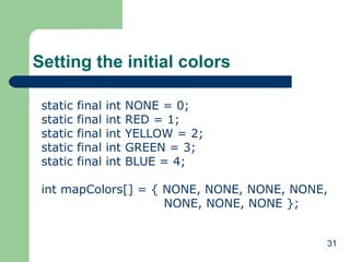 31
Setting the initial colors
static final int NONE = 0;
static final int RED = 1;
static final int YELLOW = 2;
static final int GREEN = 3;
static final int BLUE = 4;
int mapColors[] = { NONE, NONE, NONE, NONE,
NONE, NONE, NONE };
 