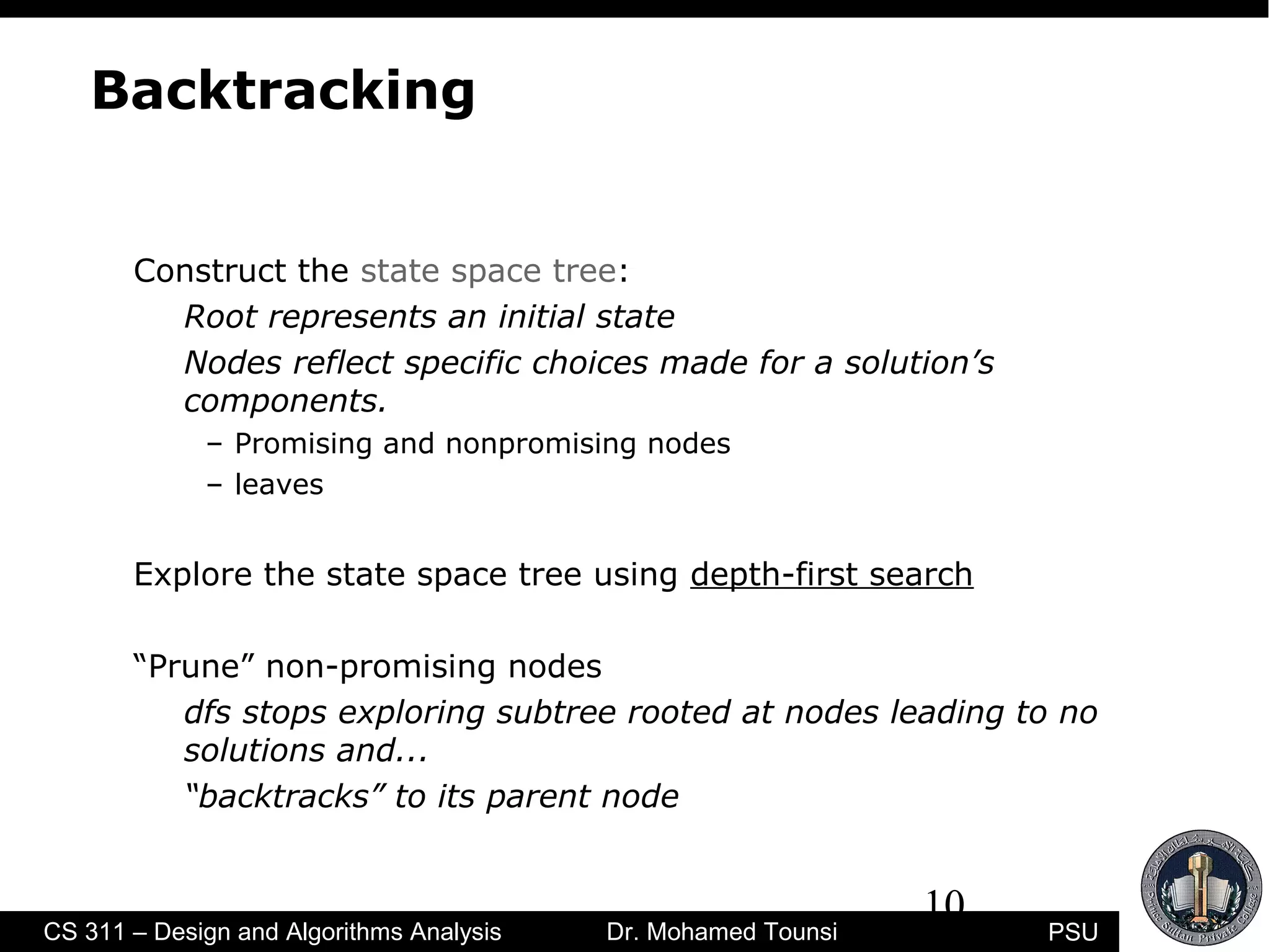 10
PSUCS 311 – Design and Algorithms Analysis Dr. Mohamed Tounsi
Backtracking
Construct the state space tree:
Root represents an initial state
Nodes reflect specific choices made for a solution’s
components.
– Promising and nonpromising nodes
– leaves
Explore the state space tree using depth-first search
“Prune” non-promising nodes
dfs stops exploring subtree rooted at nodes leading to no
solutions and...
“backtracks” to its parent node
 