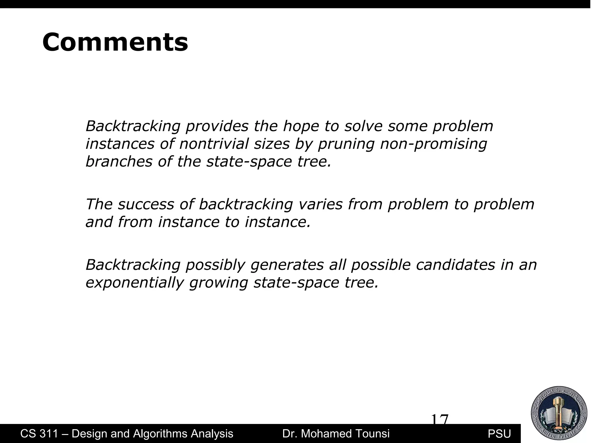 17
PSUCS 311 – Design and Algorithms Analysis Dr. Mohamed Tounsi
Comments
Backtracking provides the hope to solve some problem
instances of nontrivial sizes by pruning non-promising
branches of the state-space tree.
The success of backtracking varies from problem to problem
and from instance to instance.
Backtracking possibly generates all possible candidates in an
exponentially growing state-space tree.
 