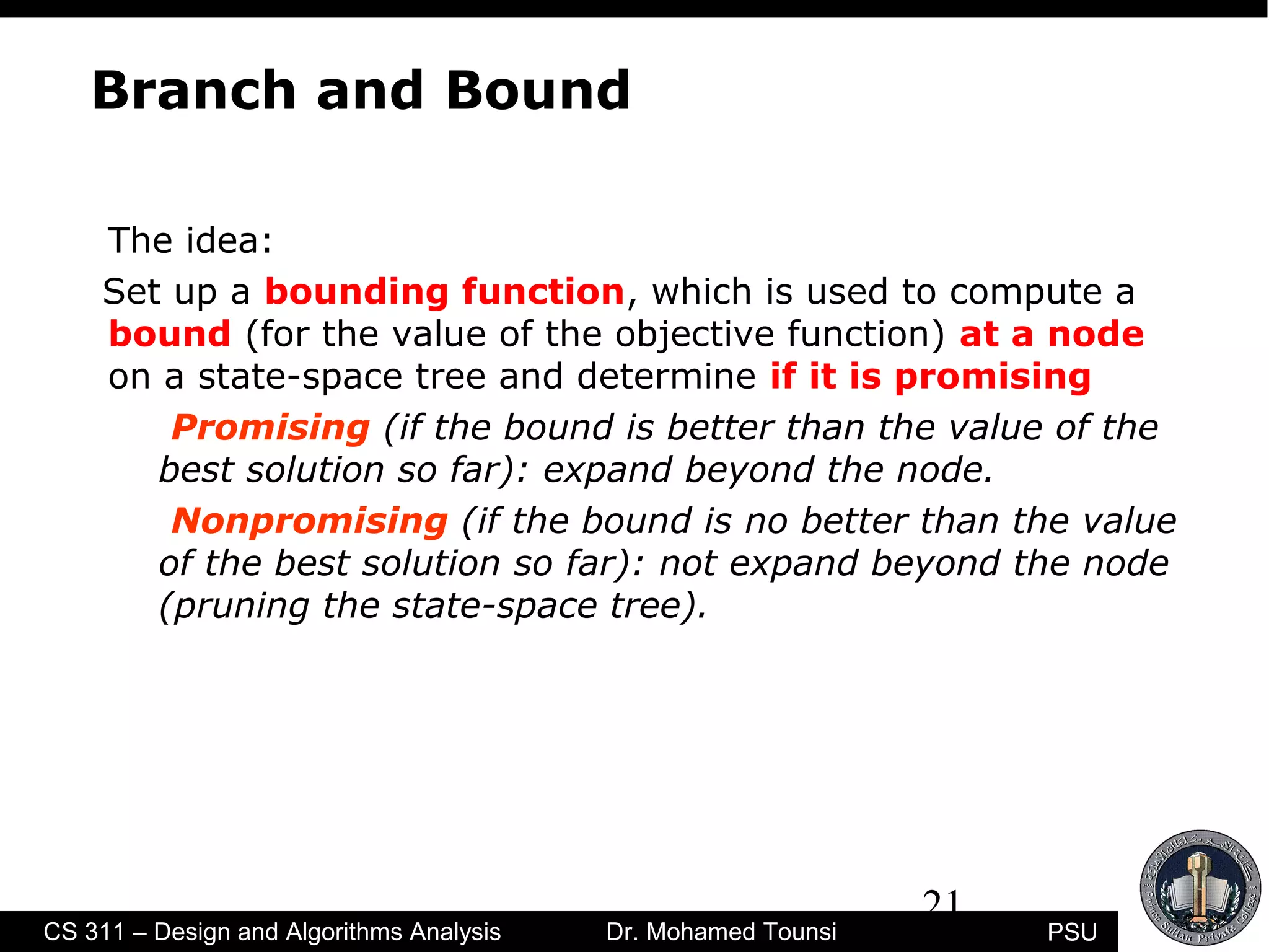 21
PSUCS 311 – Design and Algorithms Analysis Dr. Mohamed Tounsi
Branch and Bound
The idea:
Set up a bounding function, which is used to compute a
bound (for the value of the objective function) at a node
on a state-space tree and determine if it is promising
Promising (if the bound is better than the value of the
best solution so far): expand beyond the node.
Nonpromising (if the bound is no better than the value
of the best solution so far): not expand beyond the node
(pruning the state-space tree).
 