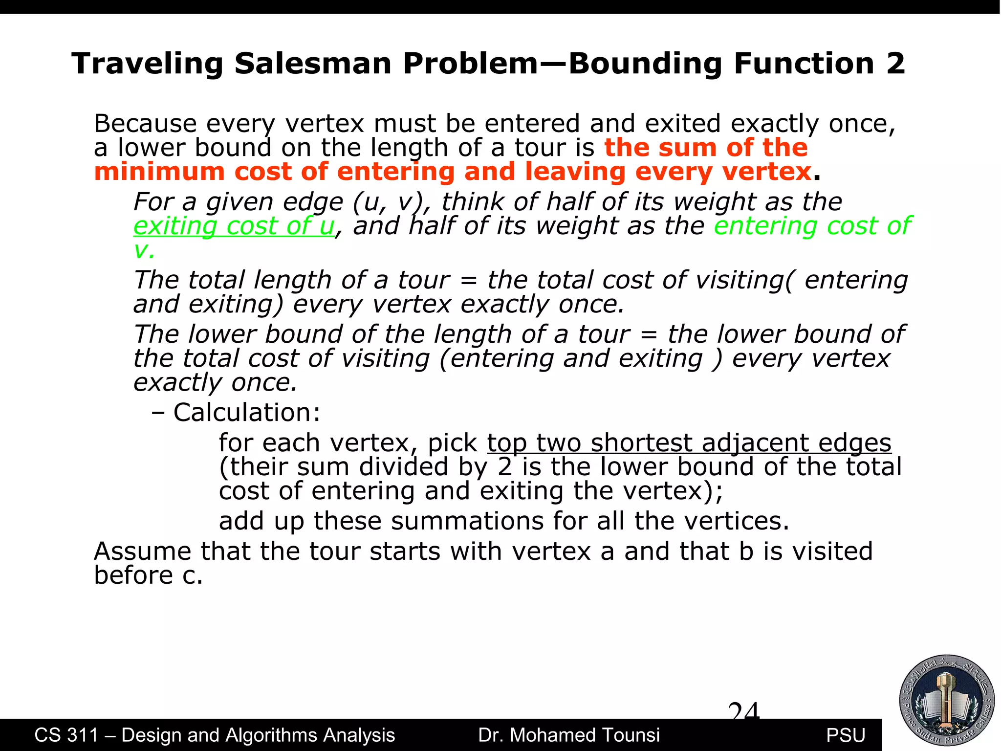 24
PSUCS 311 – Design and Algorithms Analysis Dr. Mohamed Tounsi
Traveling Salesman Problem—Bounding Function 2
Because every vertex must be entered and exited exactly once,
a lower bound on the length of a tour is the sum of the
minimum cost of entering and leaving every vertex.
For a given edge (u, v), think of half of its weight as the
exiting cost of u, and half of its weight as the entering cost of
v.
The total length of a tour = the total cost of visiting( entering
and exiting) every vertex exactly once.
The lower bound of the length of a tour = the lower bound of
the total cost of visiting (entering and exiting ) every vertex
exactly once.
– Calculation:
for each vertex, pick top two shortest adjacent edges
(their sum divided by 2 is the lower bound of the total
cost of entering and exiting the vertex);
add up these summations for all the vertices.
Assume that the tour starts with vertex a and that b is visited
before c.
 