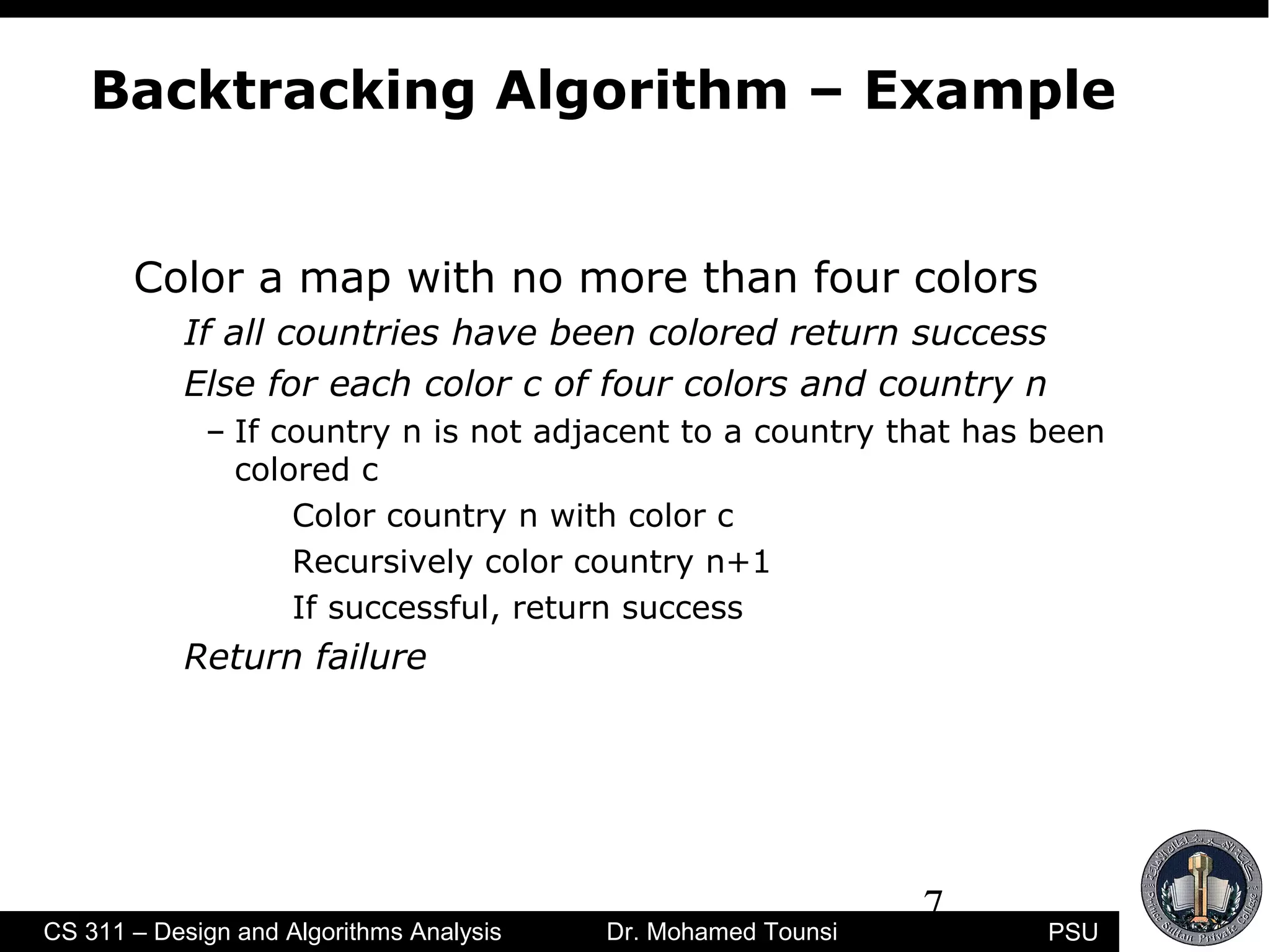7
PSUCS 311 – Design and Algorithms Analysis Dr. Mohamed Tounsi
Backtracking Algorithm – Example
Color a map with no more than four colors
If all countries have been colored return success
Else for each color c of four colors and country n
– If country n is not adjacent to a country that has been
colored c
Color country n with color c
Recursively color country n+1
If successful, return success
Return failure
 