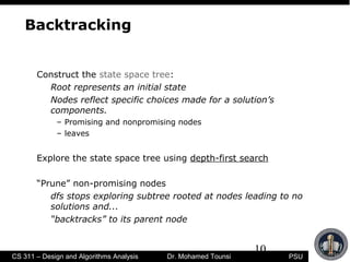 10
PSUCS 311 – Design and Algorithms Analysis Dr. Mohamed Tounsi
Backtracking
Construct the state space tree:
Root represents an initial state
Nodes reflect specific choices made for a solution’s
components.
– Promising and nonpromising nodes
– leaves
Explore the state space tree using depth-first search
“Prune” non-promising nodes
dfs stops exploring subtree rooted at nodes leading to no
solutions and...
“backtracks” to its parent node
 