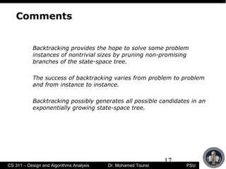 17
PSUCS 311 – Design and Algorithms Analysis Dr. Mohamed Tounsi
Comments
Backtracking provides the hope to solve some problem
instances of nontrivial sizes by pruning non-promising
branches of the state-space tree.
The success of backtracking varies from problem to problem
and from instance to instance.
Backtracking possibly generates all possible candidates in an
exponentially growing state-space tree.
 