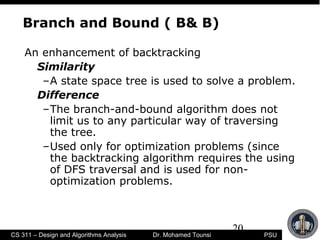 20
PSUCS 311 – Design and Algorithms Analysis Dr. Mohamed Tounsi
Branch and Bound ( B& B)
An enhancement of backtracking
Similarity
–A state space tree is used to solve a problem.
Difference
–The branch-and-bound algorithm does not
limit us to any particular way of traversing
the tree.
–Used only for optimization problems (since
the backtracking algorithm requires the using
of DFS traversal and is used for non-
optimization problems.
 