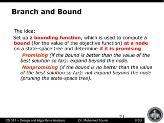 21
PSUCS 311 – Design and Algorithms Analysis Dr. Mohamed Tounsi
Branch and Bound
The idea:
Set up a bounding function, which is used to compute a
bound (for the value of the objective function) at a node
on a state-space tree and determine if it is promising
Promising (if the bound is better than the value of the
best solution so far): expand beyond the node.
Nonpromising (if the bound is no better than the value
of the best solution so far): not expand beyond the node
(pruning the state-space tree).
 