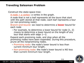 22
PSUCS 311 – Design and Algorithms Analysis Dr. Mohamed Tounsi
Traveling Salesman Problem
Construct the state-space tree:
A node = a vertex: a vertex in the graph.
A node that is not a leaf represents all the tours that start
with the path stored at that node; each leaf represents a tour
(or non-promising node).
Branch-and-bound: we need to determine a lower bound for
each node
– For example, to determine a lower bound for node [1, 2]
means to determine a lower bound on the length of any
tour that starts with edge 1—2.
Expand each promising node, and stop when all the
promising nodes have been expanded. During this procedure,
prune all the nonpromising nodes.
– Promising node: the node’s lower bound is less than
current minimum tour length.
– Non-promising node: the node’s lower bound is NO less
than current minimum tour length.
 