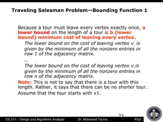 23
PSUCS 311 – Design and Algorithms Analysis Dr. Mohamed Tounsi
Traveling Salesman Problem—Bounding Function 1
Because a tour must leave every vertex exactly once, a
lower bound on the length of a tour is b (lower
bound) minimum cost of leaving every vertex.
The lower bound on the cost of leaving vertex v1 is
given by the minimum of all the nonzero entries in
row 1 of the adjacency matrix.
…
The lower bound on the cost of leaving vertex vn is
given by the minimum of all the nonzero entries in
row n of the adjacency matrix.
Note: This is not to say that there is a tour with this
length. Rather, it says that there can be no shorter tour.
Assume that the tour starts with v1.
 