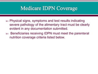  Physical signs, symptoms and test results indicating
severe pathology of the alimentary tract must be clearly
evident in any documentation submitted.
 Beneficiaries receiving IDPN must meet the parenteral
nutrition coverage criteria listed below.
 