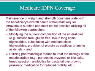 Maintenance of weight and strength commensurate with
the beneficiary's overall health status must require
intravenous nutrition and must not be possible utilizing all
of the following approaches:
 Modifying the nutrient composition of the enteral diet
(e.g., lactose free, gluten free, low in long chain
triglycerides, substitution with medium chain
triglycerides, provision of protein as peptides or amino
acids, etc.), and
 Utilizing pharmacologic means to treat the etiology of the
malabsorption (e.g., pancreatic enzymes or bile salts,
broad spectrum antibiotics for bacterial overgrowth,
prokinetic medication for reduced motility, etc.)
 