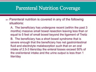  Parenteral nutrition is covered in any of the following
situations:
A. The beneficiary has undergone recent (within the past 3
months) massive small bowel resection leaving less than or
equal to 5 feet of small bowel beyond the ligament of Treitz
B. The beneficiary has a short bowel syndrome that is
severe enough that the beneficiary has net gastrointestinal
fluid and electrolyte malabsorption such that on an oral
intake of 2.5-3 liters/day the enteral losses exceed 50% of
the oral/enteral intake and the urine output is less than 1
liter/day
 