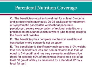 C. The beneficiary requires bowel rest for at least 3 months
and is receiving intravenously 20-35 cal/kg/day for treatment
of symptomatic pancreatitis with/without pancreatic
pseudocyst, severe exacerbation of regional enteritis, or a
proximal enterocutaneous fistula where tube feeding distal to
the fistula isn't possible
D. The beneficiary has complete mechanical small bowel
obstruction where surgery is not an option
E. The beneficiary is significantly malnourished (10% weight
loss over 3 months or less and serum albumin less than or
equal to 3.4 gm/dl) and has very severe fat malabsorption
(fecal fat exceeds 50% of oral/enteral intake on a diet of at
least 50 gm of fat/day as measured by a standard 72 hour
fecal fat test)
 