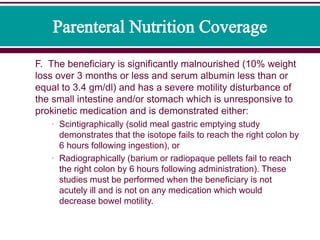 F. The beneficiary is significantly malnourished (10% weight
loss over 3 months or less and serum albumin less than or
equal to 3.4 gm/dl) and has a severe motility disturbance of
the small intestine and/or stomach which is unresponsive to
prokinetic medication and is demonstrated either:
• Scintigraphically (solid meal gastric emptying study
demonstrates that the isotope fails to reach the right colon by
6 hours following ingestion), or
• Radiographically (barium or radiopaque pellets fail to reach
the right colon by 6 hours following administration). These
studies must be performed when the beneficiary is not
acutely ill and is not on any medication which would
decrease bowel motility.
 