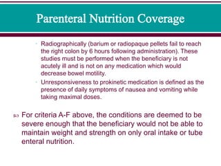 • Radiographically (barium or radiopaque pellets fail to reach
the right colon by 6 hours following administration). These
studies must be performed when the beneficiary is not
acutely ill and is not on any medication which would
decrease bowel motility.
• Unresponsiveness to prokinetic medication is defined as the
presence of daily symptoms of nausea and vomiting while
taking maximal doses.
 For criteria A-F above, the conditions are deemed to be
severe enough that the beneficiary would not be able to
maintain weight and strength on only oral intake or tube
enteral nutrition.
 