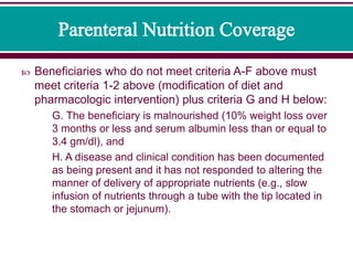  Beneficiaries who do not meet criteria A-F above must
meet criteria 1-2 above (modification of diet and
pharmacologic intervention) plus criteria G and H below:
G. The beneficiary is malnourished (10% weight loss over
3 months or less and serum albumin less than or equal to
3.4 gm/dl), and
H. A disease and clinical condition has been documented
as being present and it has not responded to altering the
manner of delivery of appropriate nutrients (e.g., slow
infusion of nutrients through a tube with the tip located in
the stomach or jejunum).
 