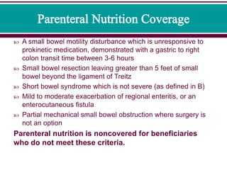  A small bowel motility disturbance which is unresponsive to
prokinetic medication, demonstrated with a gastric to right
colon transit time between 3-6 hours
 Small bowel resection leaving greater than 5 feet of small
bowel beyond the ligament of Treitz
 Short bowel syndrome which is not severe (as defined in B)
 Mild to moderate exacerbation of regional enteritis, or an
enterocutaneous fistula
 Partial mechanical small bowel obstruction where surgery is
not an option
Parenteral nutrition is noncovered for beneficiaries
who do not meet these criteria.
 