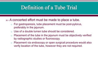  A concerted effort must be made to place a tube.
o For gastroparesis, tube placement must be post-pylorus,
preferably in the jejunum.
o Use of a double lumen tube should be considered.
o Placement of the tube in the jejunum must be objectively verified
by radiographic studies or fluoroscopy.
o Placement via endoscopy or open surgical procedure would also
verify location of the tube, however they are not required.
 