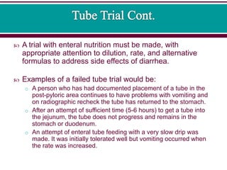  A trial with enteral nutrition must be made, with
appropriate attention to dilution, rate, and alternative
formulas to address side effects of diarrhea.
 Examples of a failed tube trial would be:
o A person who has had documented placement of a tube in the
post-pyloric area continues to have problems with vomiting and
on radiographic recheck the tube has returned to the stomach.
o After an attempt of sufficient time (5-6 hours) to get a tube into
the jejunum, the tube does not progress and remains in the
stomach or duodenum.
o An attempt of enteral tube feeding with a very slow drip was
made. It was initially tolerated well but vomiting occurred when
the rate was increased.
 