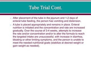 o After placement of the tube in the jejunum and 1-2 days of
enteral tube feeding, the person has vomiting and distension.
o A tube is placed appropriately and remains in place. Enteral
nutrition is initiated and the concentration and rate are increased
gradually. Over the course of 3-4 weeks, attempts to increase
the rate and/or concentration and/or to alter the formula to reach
the targeted intake are unsuccessful, with increase in diarrhea,
bloating or other limiting symptoms, and the person is unable to
meet the needed nutritional goals (stabilize at desired weight or
gain weight as needed).
 