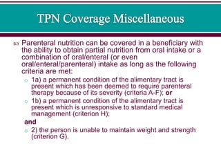  Parenteral nutrition can be covered in a beneficiary with
the ability to obtain partial nutrition from oral intake or a
combination of oral/enteral (or even
oral/enteral/parenteral) intake as long as the following
criteria are met:
o 1a) a permanent condition of the alimentary tract is
present which has been deemed to require parenteral
therapy because of its severity (criteria A-F); or
o 1b) a permanent condition of the alimentary tract is
present which is unresponsive to standard medical
management (criterion H);
and
o 2) the person is unable to maintain weight and strength
(criterion G).
 