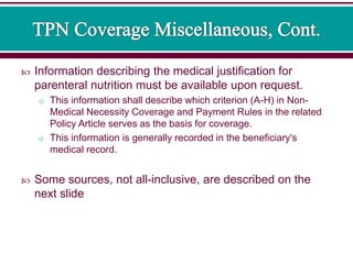  Information describing the medical justification for
parenteral nutrition must be available upon request.
o This information shall describe which criterion (A-H) in Non-
Medical Necessity Coverage and Payment Rules in the related
Policy Article serves as the basis for coverage.
o This information is generally recorded in the beneficiary's
medical record.
 Some sources, not all-inclusive, are described on the
next slide
 