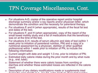  For situations A-D, copies of the operative report and/or hospital
discharge summary and/or x-ray reports and/or physician letter, which
demonstrate the condition and the necessity for parenteral therapy.
 For situations E and H (when appropriate), results of the fecal fat test
and dates of the test.
 For situations F, and H (when appropriate), copy of the report of the
small bowel motility study and a list of medications that the beneficiary
was on at the time of the test.
 For situations E-H, results of serum albumin and date of test (within 1
week prior to initiation of parenteral nutrition, PN) and a copy of a
nutritional assessment by a physician, dietitian or other qualified
professional within 1 week prior to initiation of PN, to include the
following information:
 Current weight with date and weight 1-3 mo. prior to initiation of PN;
 Estimated daily calorie intake during the prior month and by what route
(e.g., oral, tube);
 Statement of whether there were caloric losses from vomiting or
diarrhea and whether these estimated losses are reflected in the calorie
count;
 Description of any dietary modifications made or supplements tried
 