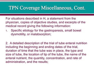 For situations described in H, a statement from the
physician, copies of objective studies, and excerpts of the
medical record giving the following information:
1. Specific etiology for the gastroparesis, small bowel
dysmotility, or malabsorption;
2. A detailed description of the trial of tube enteral nutrition
including the beginning and ending dates of the trial,
duration of time that the tube was in place, the type and
size of tube, the location of tip of the tube, the name of the
enteral nutrient, the quantity, concentration, and rate of
administration, and the results;
 