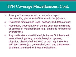 3. A copy of the x-ray report or procedure report
documenting placement of the tube in the jejunum;
4. Prokinetic medications used, dosage, and dates of use;
5. Nondietary treatment given during prior month directed
at etiology of malabsorption (e.g., antibiotic for bacterial
overgrowth);
6. Any medications used that might impair GI tolerance to
enteral feedings (e.g., anticholinergics, opiates,
tricyclics, phenothiazines, etc.) or that might interfere
with test results (e.g., mineral oil, etc.) and a statement
explaining the need for these medications.
 