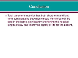  Total parenteral nutrition has both short term and long
term complications but when closely monitored can be
safe in the home, significantly shortening the hospital
length of stay and improving quality of life for the patient.
 