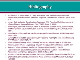  Buchman AL. Complications of Long- term Home Total Parenteral Nutrition: their
Identification, Prevention and Treatment. Digestive Diseases and Sciences, Vol 46 2001;
1-18.
 Lyman, Beth Metabolic Complications Associated With Parenteral Nutrition. Journal of
Infusion Nursing January/February 2002, Vol 25, Issue 1; 36-44.
 Worthington, Patricia H. Gilbert, Karewn A. Parenteral Nutrition :Risks, Complications,
and Management. Journal of Infusion Nursing January/February 2012, Vol 35, Issue 1;
52-64.
 https://www.noridianmedicare.com/dme/coverage/docs/lcds/current_articles/parenteral_
nutrition.htm
 Nursing Made Incredibly Easy volume Jan/ Feb 2013- “Caring for your patient receiving
TPN” Marcia K Julian MSN,RN
 Infusion Nurses Society “Infusion Nursing” An evidence-based approach 3rd edition
 Krzywda,Elizabeth and Meyer,Doug Infusion Therapy in Clinical Practice pp 317-347
 Journal of Infusion Nursing Jan/Feb 98 Parenteral Nutrition 21(1):s30-31
 McGinnis,Carol: Journal of Infusion Nursing, Parenteral Nutrition Focus: Nutrition
Assessment and Formula Composition 2002: 25(1) pp 54-64
 Adult and Enteral Parenteral Nutrition Handbook, UVA Health System Nutrition Services
 Chartwell PA Clinical and Administrative Policy and Procedures Manual 2010, Policy #
NUR 209
 
