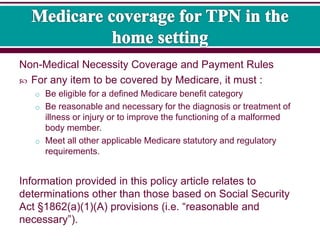 Non-Medical Necessity Coverage and Payment Rules
 For any item to be covered by Medicare, it must :
o Be eligible for a defined Medicare benefit category
o Be reasonable and necessary for the diagnosis or treatment of
illness or injury or to improve the functioning of a malformed
body member.
o Meet all other applicable Medicare statutory and regulatory
requirements.
Information provided in this policy article relates to
determinations other than those based on Social Security
Act §1862(a)(1)(A) provisions (i.e. “reasonable and
necessary”).
 