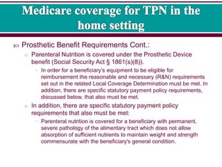  Prosthetic Benefit Requirements Cont.:
o Parenteral Nutrition is covered under the Prosthetic Device
benefit (Social Security Act § 1861(s)(8)).
• In order for a beneficiary’s equipment to be eligible for
reimbursement the reasonable and necessary (R&N) requirements
set out in the related Local Coverage Determination must be met. In
addition, there are specific statutory payment policy requirements,
discussed below, that also must be met.
o In addition, there are specific statutory payment policy
requirements that also must be met:
• Parenteral nutrition is covered for a beneficiary with permanent,
severe pathology of the alimentary tract which does not allow
absorption of sufficient nutrients to maintain weight and strength
commensurate with the beneficiary's general condition.
 