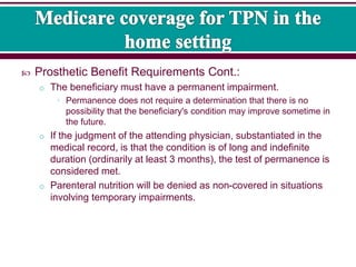  Prosthetic Benefit Requirements Cont.:
o The beneficiary must have a permanent impairment.
• Permanence does not require a determination that there is no
possibility that the beneficiary's condition may improve sometime in
the future.
o If the judgment of the attending physician, substantiated in the
medical record, is that the condition is of long and indefinite
duration (ordinarily at least 3 months), the test of permanence is
considered met.
o Parenteral nutrition will be denied as non-covered in situations
involving temporary impairments.
 