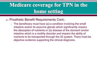  Prosthetic Benefit Requirements Cont.:
o The beneficiary must have (a) a condition involving the small
intestine and/or its exocrine glands which significantly impairs
the absorption of nutrients or (b) disease of the stomach and/or
intestine which is a motility disorder and impairs the ability of
nutrients to be transported through the GI system. There must be
objective evidence supporting the clinical diagnosis.
 