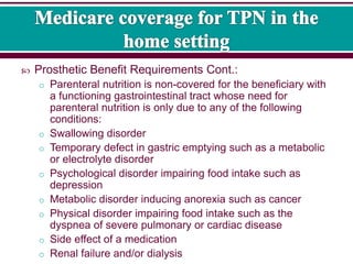  Prosthetic Benefit Requirements Cont.:
o Parenteral nutrition is non-covered for the beneficiary with
a functioning gastrointestinal tract whose need for
parenteral nutrition is only due to any of the following
conditions:
o Swallowing disorder
o Temporary defect in gastric emptying such as a metabolic
or electrolyte disorder
o Psychological disorder impairing food intake such as
depression
o Metabolic disorder inducing anorexia such as cancer
o Physical disorder impairing food intake such as the
dyspnea of severe pulmonary or cardiac disease
o Side effect of a medication
o Renal failure and/or dialysis
 