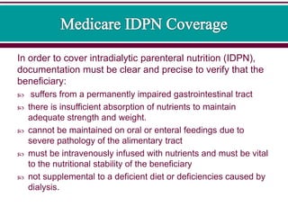 In order to cover intradialytic parenteral nutrition (IDPN),
documentation must be clear and precise to verify that the
beneficiary:
 suffers from a permanently impaired gastrointestinal tract
 there is insufficient absorption of nutrients to maintain
adequate strength and weight.
 cannot be maintained on oral or enteral feedings due to
severe pathology of the alimentary tract
 must be intravenously infused with nutrients and must be vital
to the nutritional stability of the beneficiary
 not supplemental to a deficient diet or deficiencies caused by
dialysis.
 