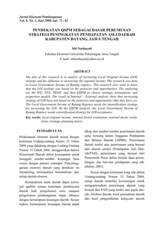 Jurnal Ekonomi Pembangunan
Vol. 9, No. 1, Juni 2008, hal. 72 - 82
PENDEKATAN QSPM SEBAGAI DASAR PERUMUSAN
STRATEGI PENINGKATAN PENDAPATAN ASLI DAERAH
KABUPATEN BATANG, JAWA TENGAH
Siti Nurhayati
Fakultas Ekonomi Universitas Pekalongan, Jawa Tengah
E-mail: sitinurhayat@yahoo.co.id
ABSTRACT
The aim of this research is to analyse of increasing Local Original Income (LOI)
strategy and his influence to increasing the regional income. The research was done
at Local Government Income of Batang regency. This research also want to know
that the LOI strategy was based on the potencies and opportunities. The analyzing
use the IFE, EFE, SWOT, and then QSPM to choose strategic formulation; and
proportion models. The result of Internal – External analysis show that increasing
strategy of LOI have not based on the potencies and opportunities that they have yet.
The Local Government Income of Batang Regency needs the intensification strategy
for increasing the LOI. By the QSPM analysis, the Local Government Income of
Batang Regency needs extensification strategy for LOI acceptance.
Key words: local original income, internal factor evaluation, external factor evalu-
ation, strategic planning matrix
PENDAHULUAN
Pelaksanaan otonomi daerah sesuai dengan
ketentuan Undang-undang Nomor 32 Tahun
2004 yang didukung dengan Undang-Undang
Nomor 33 Tahun 2004, menggariskan bahwa
Pemerintah Daerah diberi kesempatan untuk
menggali sumber-sumber keuangan baru
sesuai dengan potensi setempat. Penyeleng-
garaan otonomi daerah yang demikian ini
mendorong terwujudnya kemandirian dari
setiap daerah otonom.
Kemandirian suatu daerah dapat terwu-
jud apabila semua keperluan pembiayaan
daerah baik pengeluaran rutin maupun
pengeluaran pembangunan dapat dibiayai
dengan kemampuan keuangan daerah. Secara
makro, kemampuan keuangan daerah dapat
dikaji dari sumber-sumber penerimaan daerah
yang tertuang dalam Anggaran Pendapatan
dan Belanja Daerah (APBD). Penerimaan
daerah terdiri atas penerimaan yang berasal
dari daerah sendiri (Pendapatan Asli Dae-
rah/PAD), penerimaan yang berasal dari
Pemerintah Pusat dalam bentuk dana perim-
bangan, dan lain-lain pendapatan yang sah.
(Halim, 2001)
Sesuai dengan ketentuan yang ada dalam
Undang-undang Nomor 32 Tahun 2004,
setiap daerah memiliki kewenangan untuk
mengoptimalkan penerimaan daerah yang
berasal dari PAD yang terdiri atas pajak dae-
rah, retribusi daerah, hasil perusahaan daerah
dan hasil pengembalian kekayaan daerah
 