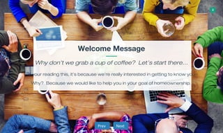 3
Welcome Message
Why don’t we grab a cup of coffee? Let’s start there…
If your reading this, it’s because we’re really interested in getting to know you.
Why? Because we would like to help you in your goal of homeownership.
NextNextPrevPrev
 
