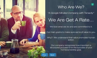 4
We love what we do and are committed to it.
Our main goal is to make sure we’re of value to you.
Why? We understand that value promotes human
action.
Our company recognizes how important a
structured process is for the success of your
homeownership goal.
Who Are We?
We Are Get A Rate…
“A Google Minded Company with Tenacity”
NextNextPrevPrev
 
