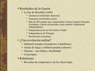 Resultados de la Guerra
• La Paz de Westfalia (1648)
 Ganancias territoriales francesas
 Ganancias territoriales suecas
 Más de 300 estados que conformaban el Sacro Imperio Romano
Germánico, fueron reconocidos como estados virtualmente
independientes
 Independencia de las Provincias Unidas
 Independencia de Portugal
 Destrucción económica
¿Una revolución militar?
• Infantería armada (escuadrones o batallones)
• Armas de fuego y artillería pesada (cañones)
• Tácticas – movilidad y flexibilidad
• Conscriptos
Rebeliones
• Revueltas de campesinos y de las clases bajas
 