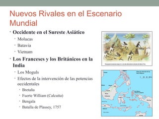 Nuevos Rivales en el Escenario
Mundial
• Occidente en el Sureste Asiático
• Molucas
• Batavia
• Vietnam
• Los Franceses y los Británicos en la
India
• Los Moguls
• Efectos de la intervención de las potencias
occidentales
• Bretaña
• Fuerte William (Calcutta)
• Bengala
• Batalla de Plassey, 1757
 